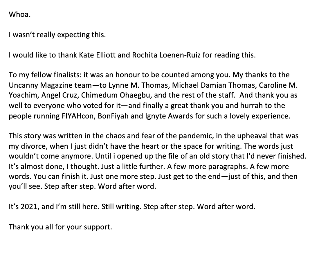 A text that goes "Whoa.   I wasn’t really expecting this.   I would like to thank Kate Elliott and Rochita Loenen-Ruiz for reading this.   To my fellow finalists: it was an honour to be counted among you. My thanks to the Uncanny Magazine team—to Lynne M. Thomas, Michael Damian Thomas, Caroline M. Yoachim, Angel Cruz, Chimedum Ohaegbu, and the rest of the staff.  And thank you as well to everyone who voted for it—and finally a great thank you and hurrah to the people running FIYAHcon, BonFiyah and Ignyte Awards for such a lovely experience.   This story was written in the chaos and fear of the pandemic, in the upheaval that was my divorce, when I just didn’t have the heart or the space for writing. The words just wouldn’t come anymore. Until i opened up the file of an old story that I'd never finished. It’s almost done, I thought. Just a little further. A few more paragraphs. A few more words. You can finish it. Just one more step. Just get to the end—just of this, and then you’ll see. Step after step. Word after word.  It’s 2021, and I’m still here. Still writing. Step after step. Word after word.   Thank you all for your support. "